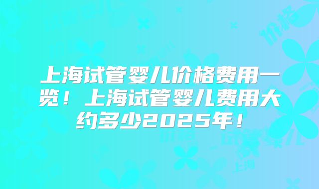 上海试管婴儿价格费用一览！上海试管婴儿费用大约多少2025年！