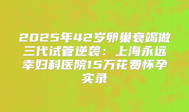 2025年42岁卵巢衰竭做三代试管逆袭：上海永远幸妇科医院15万花费怀孕实录