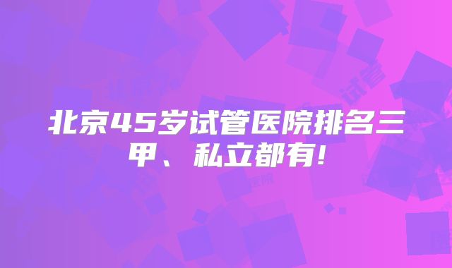 北京45岁试管医院排名三甲、私立都有!