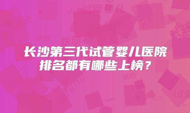 长沙第三代试管婴儿医院排名都有哪些上榜?