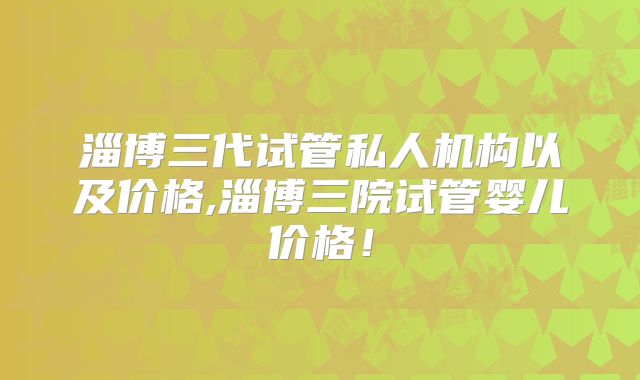 淄博三代试管私人机构以及价格,淄博三院试管婴儿价格！