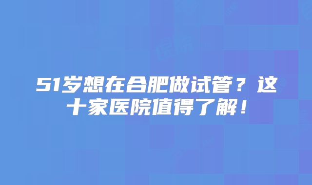 51岁想在合肥做试管？这十家医院值得了解！