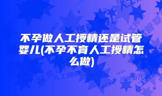 不孕做人工授精还是试管婴儿(不孕不育人工授精怎么做)