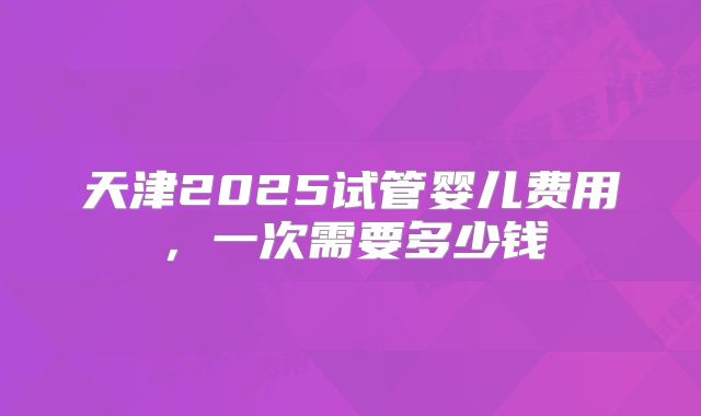 天津2025试管婴儿费用,一次需要多少钱