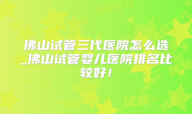 佛山试管三代医院怎么选_佛山试管婴儿医院排名比较好！