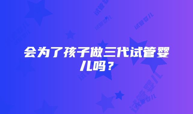 会为了孩子做三代试管婴儿吗？