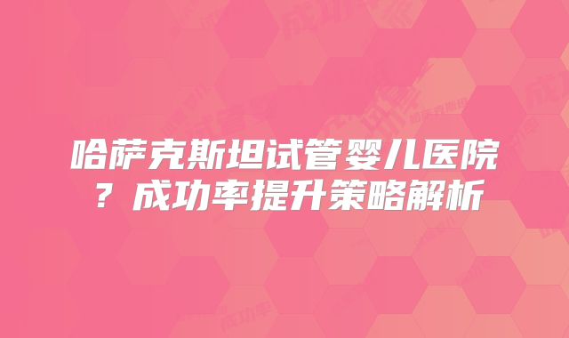 哈萨克斯坦试管婴儿医院？成功率提升策略解析