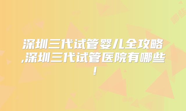 深圳三代试管婴儿全攻略,深圳三代试管医院有哪些！