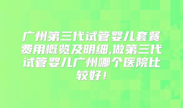广州第三代试管婴儿套餐费用概览及明细,做第三代试管婴儿广州哪个医院比较好！