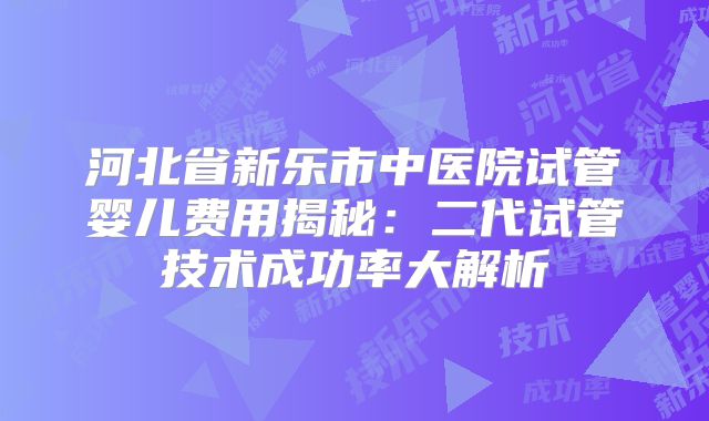 河北省新乐市中医院试管婴儿费用揭秘：二代试管技术成功率大解析