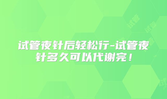 试管夜针后轻松行-试管夜针多久可以代谢完！