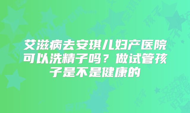 艾滋病去安琪儿妇产医院可以洗精子吗?做试管孩子是不是健康的