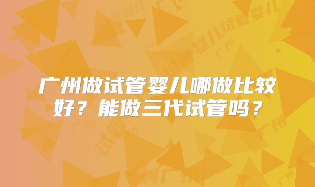 广州做试管婴儿哪做比较好?能做三代试管吗?