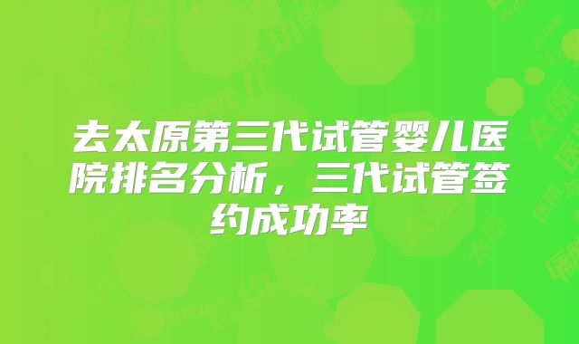 去太原第三代试管婴儿医院排名分析，三代试管签约成功率