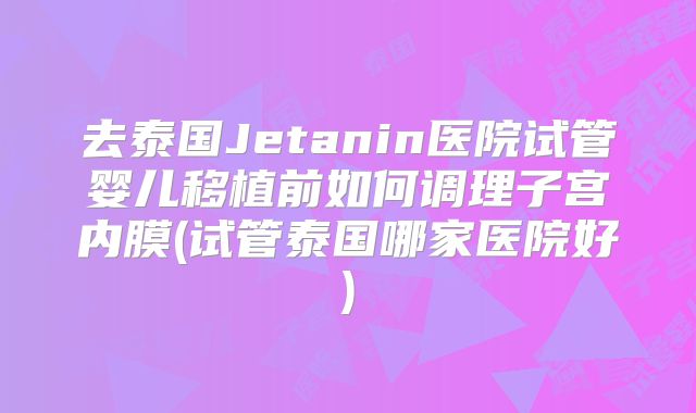 去泰国Jetanin医院试管婴儿移植前如何调理子宫内膜(试管泰国哪家医院好)