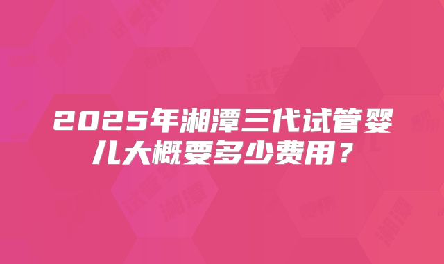 2025年湘潭三代试管婴儿大概要多少费用？