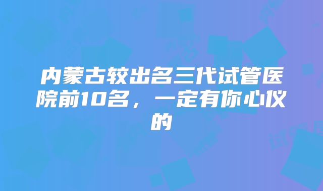 内蒙古较出名三代试管医院前10名，一定有你心仪的