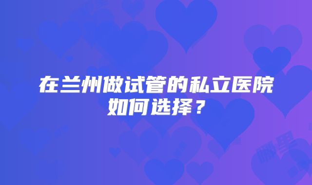 在兰州做试管的私立医院如何选择?