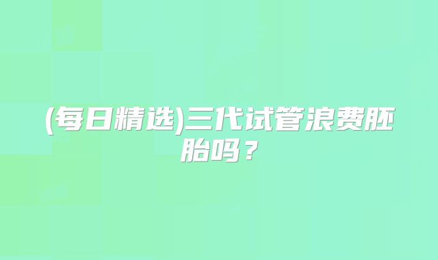 (每日精选)三代试管浪费胚胎吗?