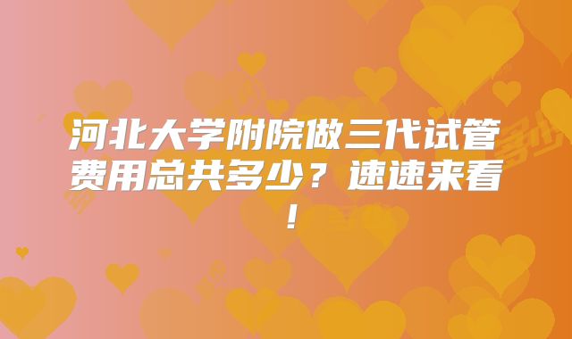 河北大学附院做三代试管费用总共多少？速速来看！