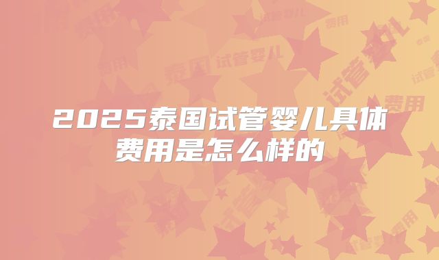 2025泰国试管婴儿具体费用是怎么样的