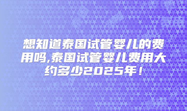 想知道泰国试管婴儿的费用吗,泰国试管婴儿费用大约多少2025年！