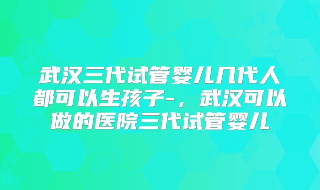 武汉三代试管婴儿几代人都可以生孩子-，武汉可以做的医院三代试管婴儿