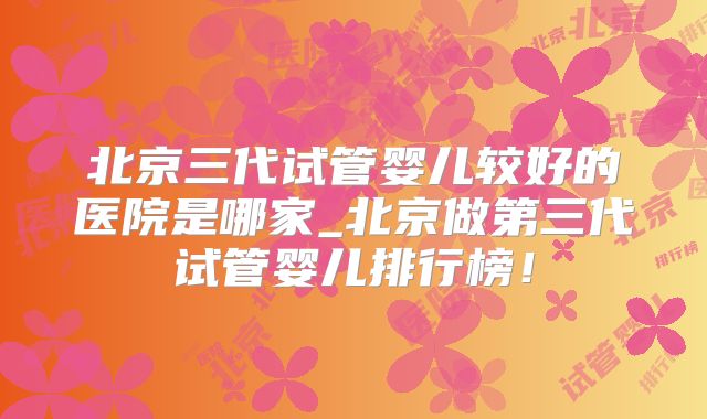 北京三代试管婴儿较好的医院是哪家_北京做第三代试管婴儿排行榜！
