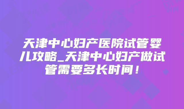 天津中心妇产医院试管婴儿攻略_天津中心妇产做试管需要多长时间!