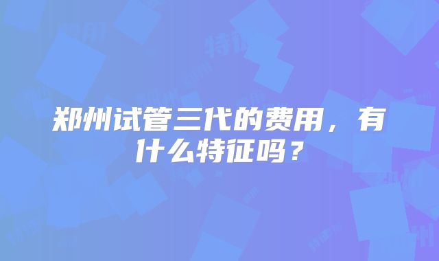 郑州试管三代的费用，有什么特征吗？