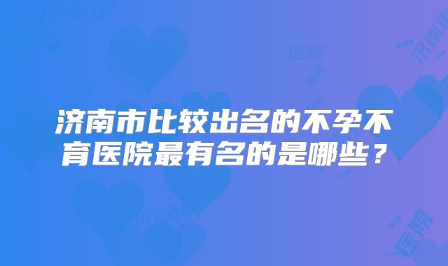 济南市比较出名的不孕不育医院最有名的是哪些？