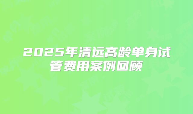 2025年清远高龄单身试管费用案例回顾