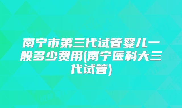南宁市第三代试管婴儿一般多少费用(南宁医科大三代试管)