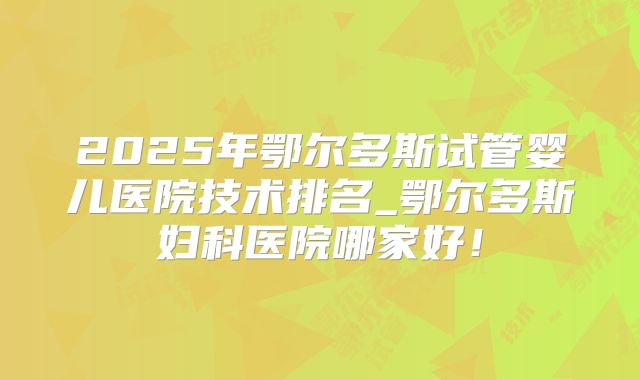 2025年鄂尔多斯试管婴儿医院技术排名_鄂尔多斯妇科医院哪家好！