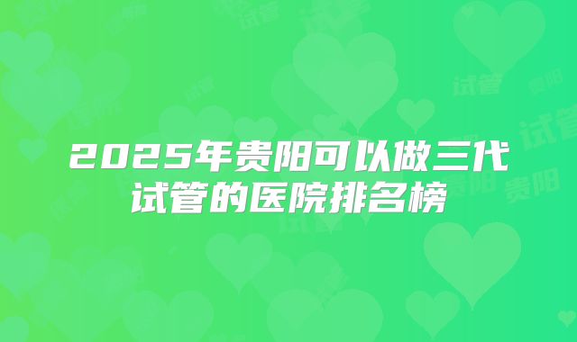 2025年贵阳可以做三代试管的医院排名榜