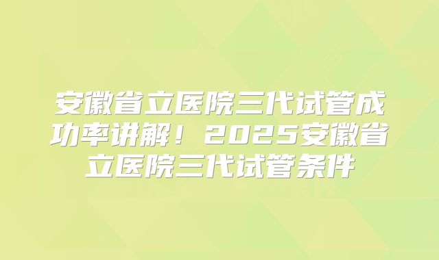 安徽省立医院三代试管成功率讲解！2025安徽省立医院三代试管条件