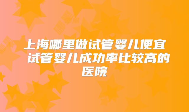 上海哪里做试管婴儿便宜 试管婴儿成功率比较高的医院