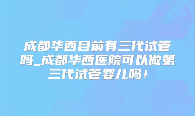 成都华西目前有三代试管吗_成都华西医院可以做第三代试管婴儿吗！