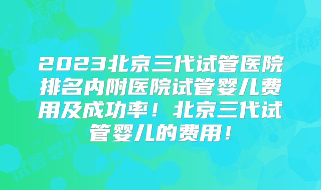 2023北京三代试管医院排名内附医院试管婴儿费用及成功率！北京三代试管婴儿的费用！