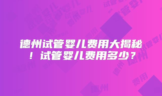 德州试管婴儿费用大揭秘！试管婴儿费用多少？