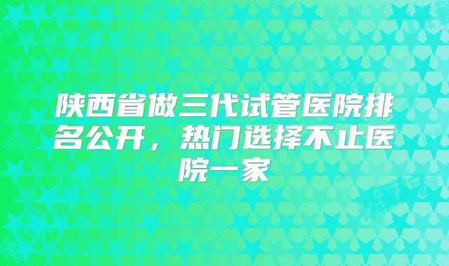 陕西省做三代试管医院排名公开，热门选择不止医院一家