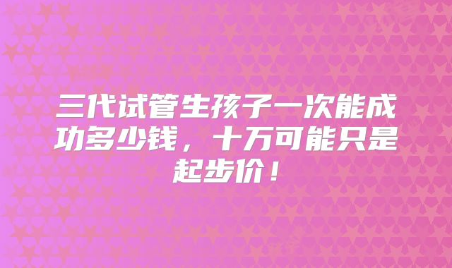 三代试管生孩子一次能成功多少钱,十万可能只是起步价!