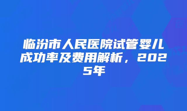 临汾市人民医院试管婴儿成功率及费用解析，2025年