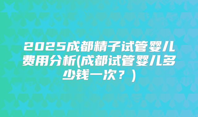 2025成都精子试管婴儿费用分析(成都试管婴儿多少钱一次?)