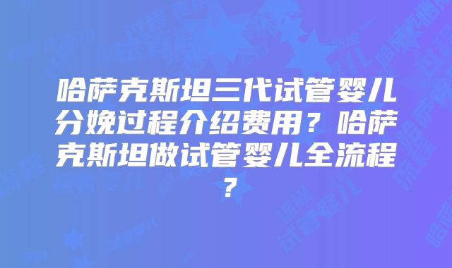 哈萨克斯坦三代试管婴儿分娩过程介绍费用？哈萨克斯坦做试管婴儿全流程？