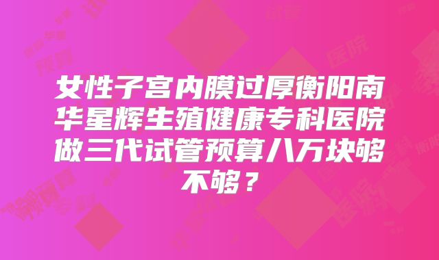 女性子宫内膜过厚衡阳南华星辉生殖健康专科医院做三代试管预算八万块够不够?