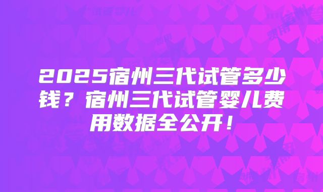 2025宿州三代试管多少钱？宿州三代试管婴儿费用数据全公开！