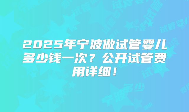 2025年宁波做试管婴儿多少钱一次？公开试管费用详细！