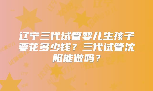 辽宁三代试管婴儿生孩子要花多少钱？三代试管沈阳能做吗？