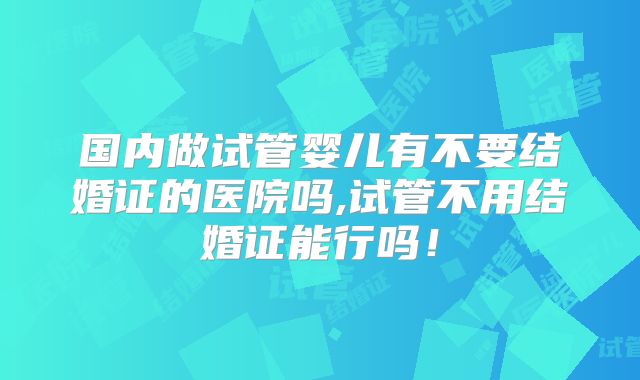 国内做试管婴儿有不要结婚证的医院吗,试管不用结婚证能行吗!